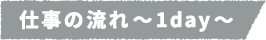 仕事の流れ~1day~